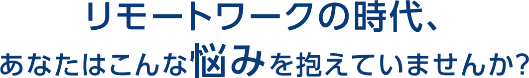 リモートワークの時代、あなたはこんな悩みを抱えていませんか？